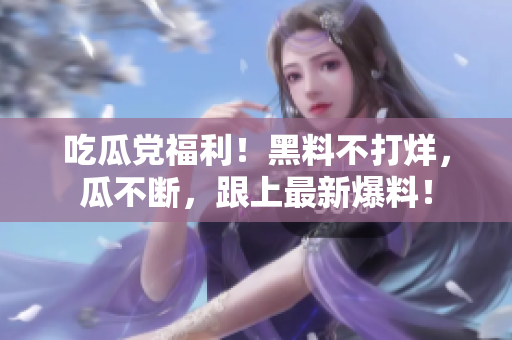 吃瓜党福利！黑料不打烊，瓜不断，跟上最新爆料！