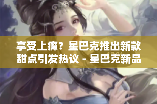 享受上瘾？星巴克推出新款甜点引发热议 - 星巴克新品甜点火爆上架，让人欲罢不能