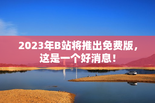 2023年B站将推出免费版，这是一个好消息！