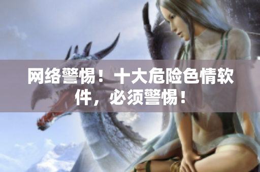 网络警惕！十大危险色情软件，必须警惕！