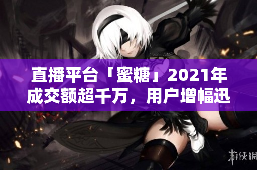 直播平台「蜜糖」2021年成交额超千万，用户增幅迅猛