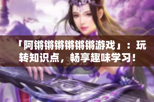 「阿锵锵锵锵锵锵游戏」：玩转知识点，畅享趣味学习！