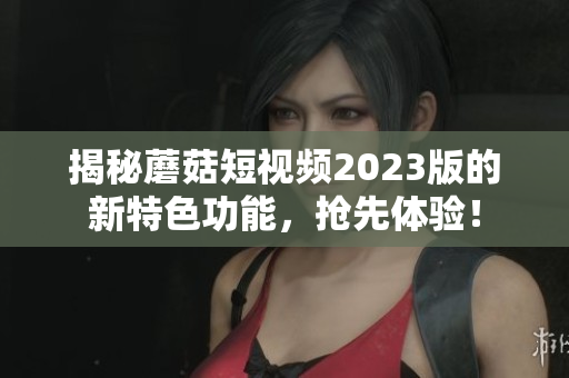 揭秘蘑菇短视频2023版的新特色功能，抢先体验！