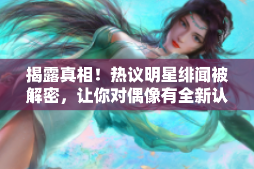 揭露真相！热议明星绯闻被解密，让你对偶像有全新认识！