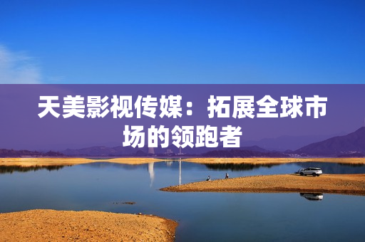 天美影视传媒：拓展全球市场的领跑者