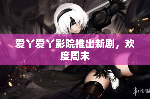 爱丫爱丫影院推出新剧，欢度周末