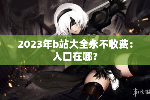 2023年b站大全永不收费：入口在哪？
