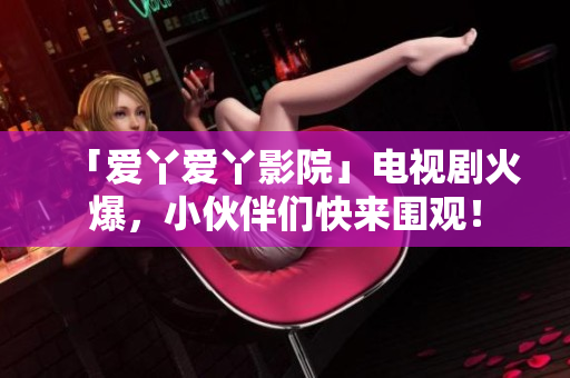 「爱丫爱丫影院」电视剧火爆，小伙伴们快来围观！