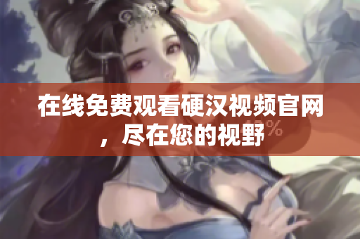 在线免费观看硬汉视频官网，尽在您的视野