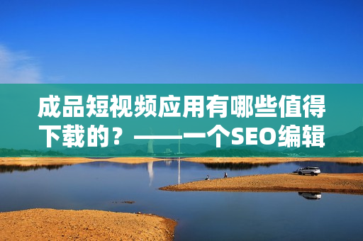 成品短视频应用有哪些值得下载的？——一个SEO编辑的建议