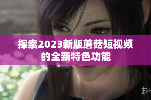 探索2023新版蘑菇短视频的全新特色功能