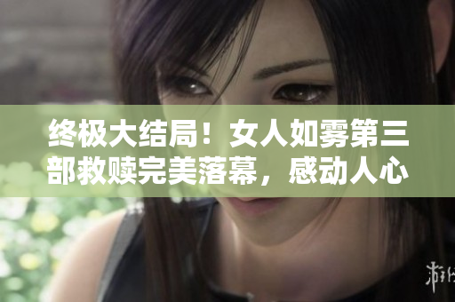 终极大结局！女人如雾第三部救赎完美落幕，感动人心！