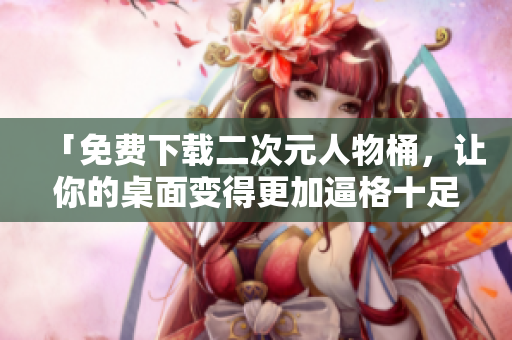 「免费下载二次元人物桶，让你的桌面变得更加逼格十足！」