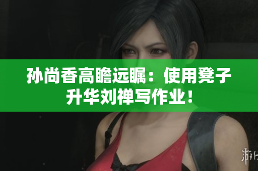 孙尚香高瞻远瞩：使用凳子升华刘禅写作业！