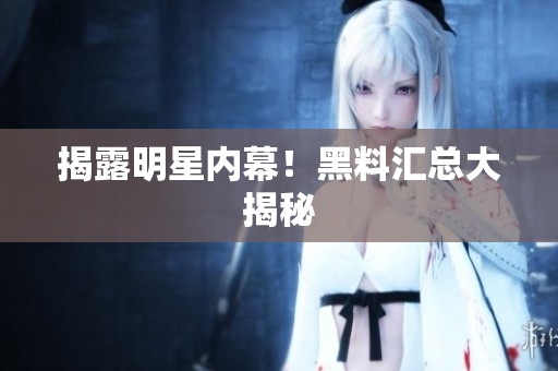 揭露明星内幕！黑料汇总大揭秘