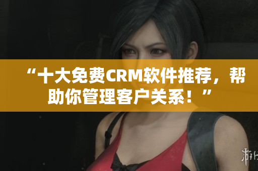 “十大免费CRM软件推荐，帮助你管理客户关系！”