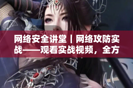 网络安全讲堂｜网络攻防实战——观看实战视频，全方位学习网络安全