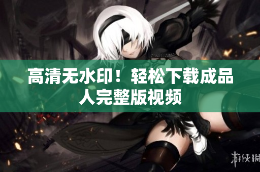 高清无水印！轻松下载成品人完整版视频