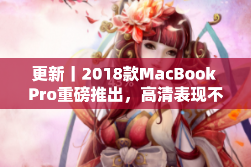 更新丨2018款MacBook Pro重磅推出，高清表现不容错过！