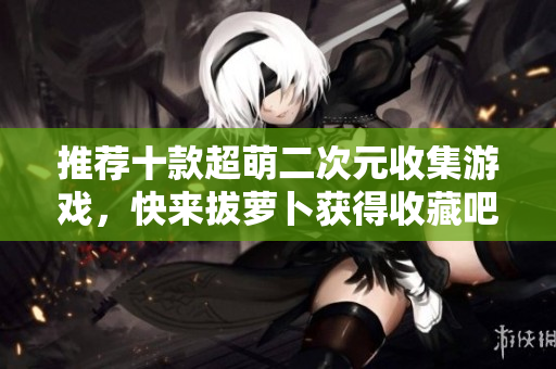 推荐十款超萌二次元收集游戏，快来拔萝卜获得收藏吧！