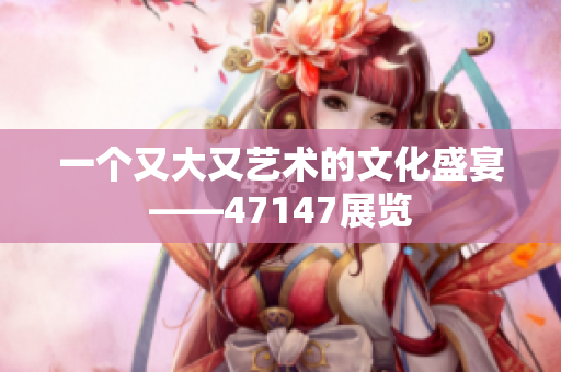 一个又大又艺术的文化盛宴——47147展览