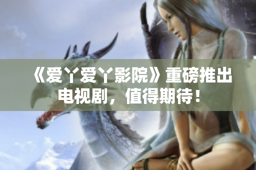《爱丫爱丫影院》重磅推出电视剧，值得期待！