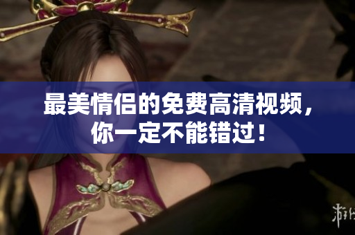 最美情侣的免费高清视频，你一定不能错过！