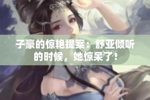 子豪的惊艳提案：舒亚倾听的时候，她惊呆了！