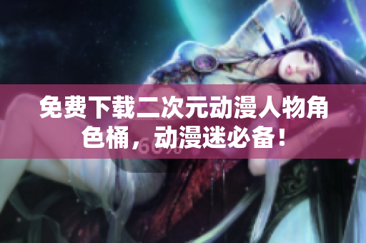 免费下载二次元动漫人物角色桶，动漫迷必备！