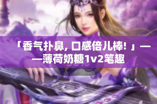 「香气扑鼻, 口感倍儿棒! 」——薄荷奶糖1v2笔趣