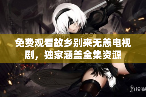 免费观看故乡别来无恙电视剧，独家涵盖全集资源
