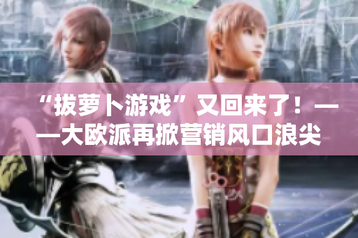 “拔萝卜游戏”又回来了！——大欧派再掀营销风口浪尖