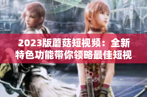 2023版蘑菇短视频：全新特色功能带你领略最佳短视频体验