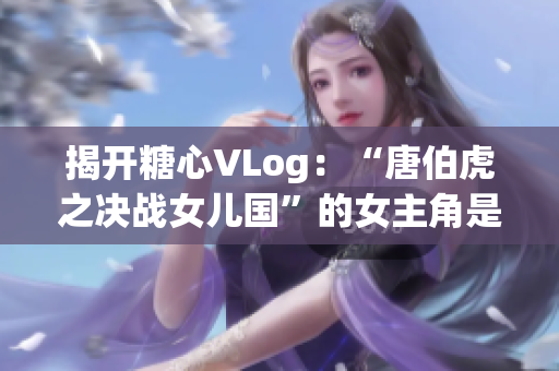 揭开糖心VLog：“唐伯虎之决战女儿国”的女主角是谁？