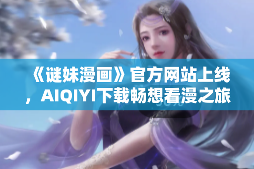 《谜妹漫画》官方网站上线，AIQIYI下载畅想看漫之旅