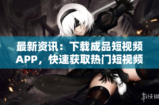 最新资讯：下载成品短视频APP，快速获取热门短视频！