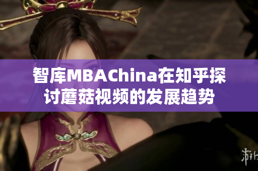 智库MBAChina在知乎探讨蘑菇视频的发展趋势