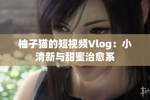 柚子猫的短视频Vlog：小清新与甜蜜治愈系