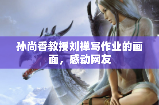 孙尚香教授刘禅写作业的画面，感动网友