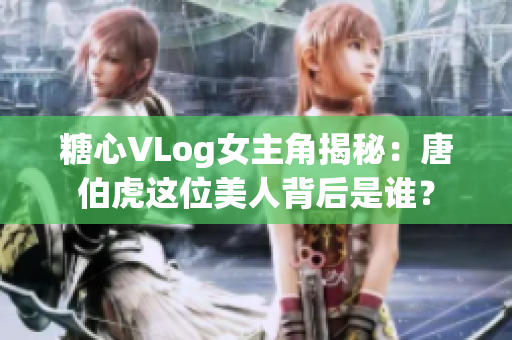 糖心VLog女主角揭秘：唐伯虎这位美人背后是谁？