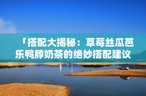 「搭配大揭秘：草莓丝瓜芭乐鸭脖奶茶的绝妙搭配建议」