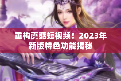 重构蘑菇短视频！2023年新版特色功能揭秘