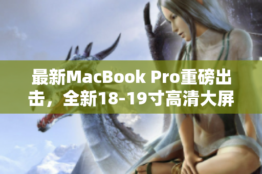 最新MacBook Pro重磅出击，全新18-19寸高清大屏震撼发布！