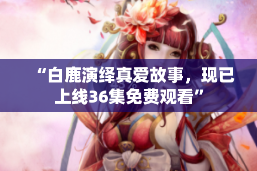 “白鹿演绎真爱故事，现已上线36集免费观看”