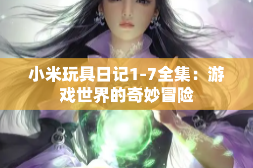 小米玩具日记1-7全集：游戏世界的奇妙冒险