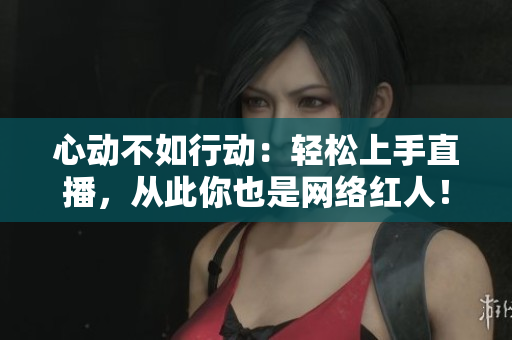 心动不如行动：轻松上手直播，从此你也是网络红人！
