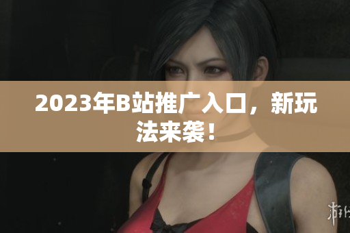 2023年B站推广入口，新玩法来袭！