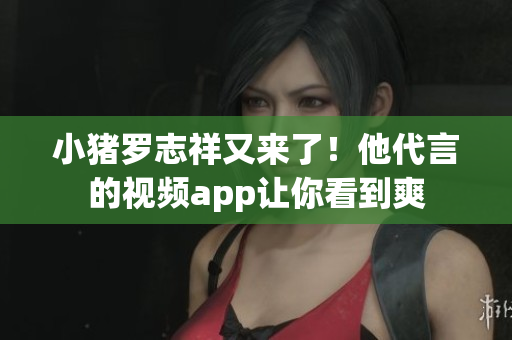 小猪罗志祥又来了！他代言的视频app让你看到爽