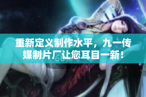 重新定义制作水平，九一传媒制片厂让您耳目一新！