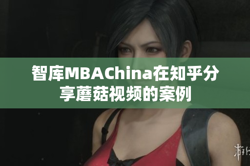 智库MBAChina在知乎分享蘑菇视频的案例